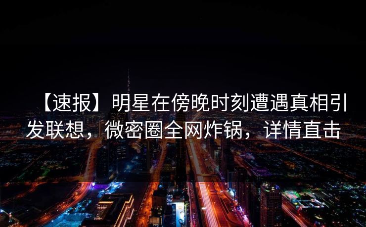 【速报】明星在傍晚时刻遭遇真相引发联想，微密圈全网炸锅，详情直击