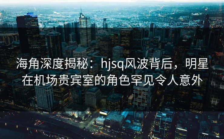 海角深度揭秘：hjsq风波背后，明星在机场贵宾室的角色罕见令人意外