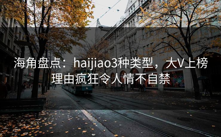 海角盘点:haijiao3种类型,大V上榜理由疯狂令人情不自禁 海角盘点:haijiao3种类型,大V上榜理由疯狂令人情不自禁