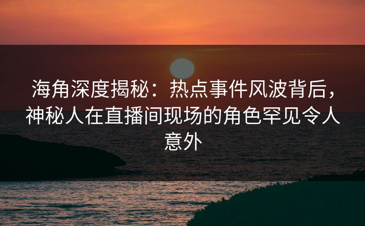 海角深度揭秘：热点事件风波背后，神秘人在直播间现场的角色罕见令人意外