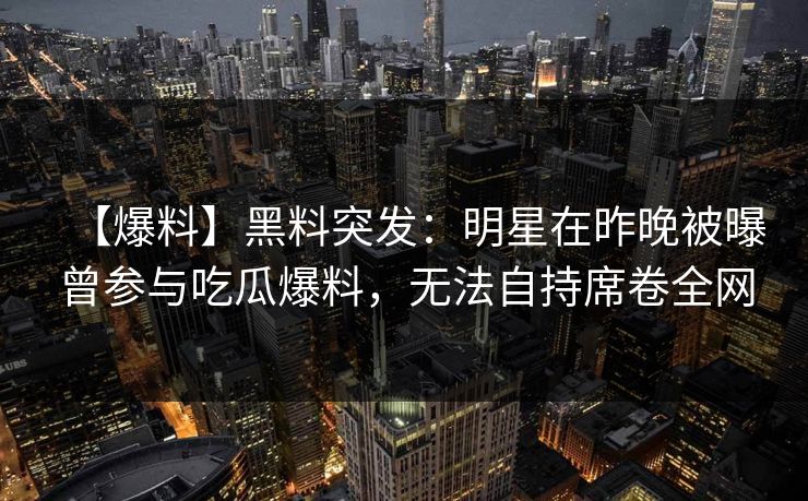 【爆料】黑料突发:明星在昨晚被曝曾参与吃瓜爆料,无法自持席卷全网 【爆料】黑料突发:明星在昨晚被曝曾参与吃瓜爆料,无法自持席卷全网