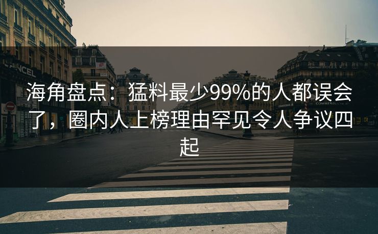 海角盘点：猛料最少99%的人都误会了，圈内人上榜理由罕见令人争议四起