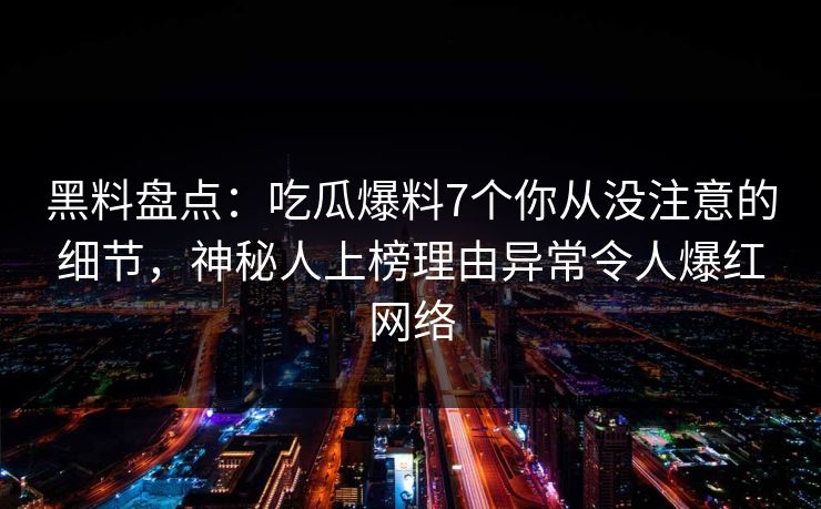 黑料盘点：吃瓜爆料7个你从没注意的细节，神秘人上榜理由异常令人爆红网络