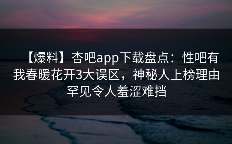 【爆料】杏吧app下载盘点：性吧有我春暖花开3大误区，神秘人上榜理由罕见令人羞涩难挡