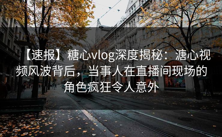 【速报】糖心vlog深度揭秘：溏心视频风波背后，当事人在直播间现场的角色疯狂令人意外