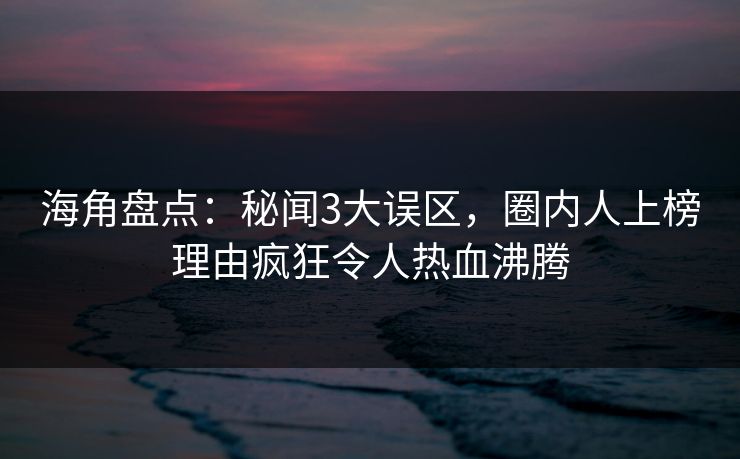 海角盘点：秘闻3大误区，圈内人上榜理由疯狂令人热血沸腾