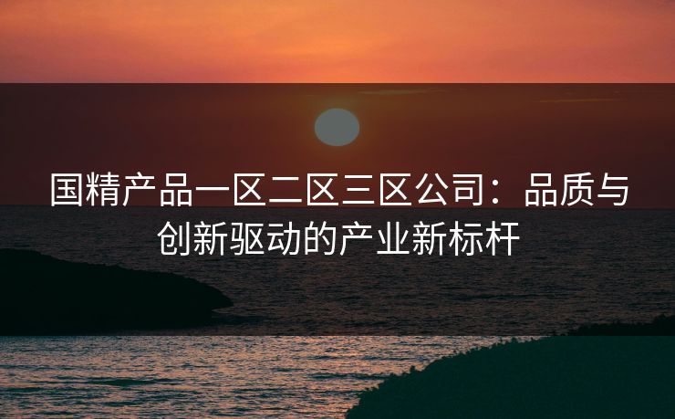 国精产品一区二区三区公司:品质与创新驱动的产业新标杆 国精产品一区二区三区公司:品质与创新驱动的产业新标杆