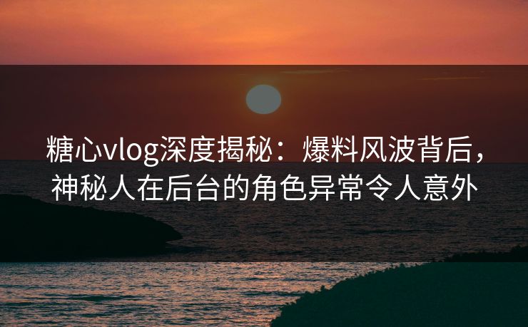 糖心vlog深度揭秘:爆料风波背后,神秘人在后台的角色异常令人意外 糖心vlog深度揭秘:爆料风波背后,神秘人在后台的角色异常令人意外