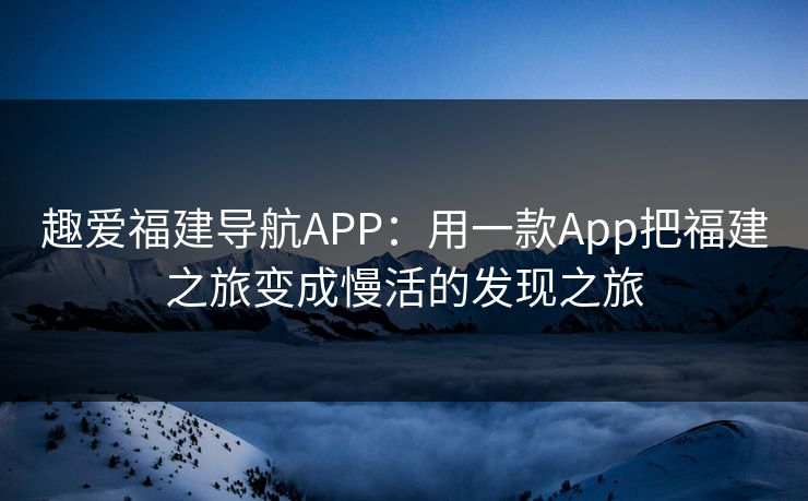 趣爱福建导航APP：用一款App把福建之旅变成慢活的发现之旅