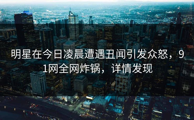 明星在今日凌晨遭遇丑闻引发众怒，91网全网炸锅，详情发现