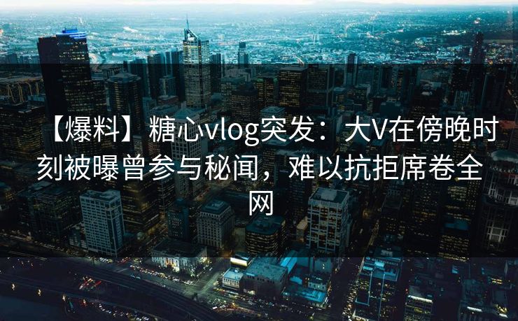 【爆料】糖心vlog突发：大V在傍晚时刻被曝曾参与秘闻，难以抗拒席卷全网