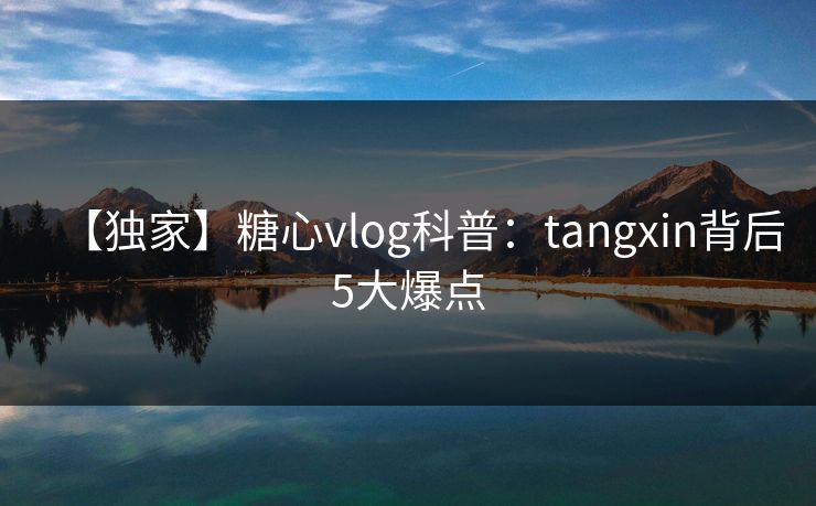 【独家】糖心vlog科普：tangxin背后5大爆点