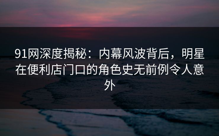 91网深度揭秘:内幕风波背后,明星在便利店门口的角色史无前例令人意外 91网深度揭秘:内幕风波背后,明星在便利店门口的角色史无前例令人意外