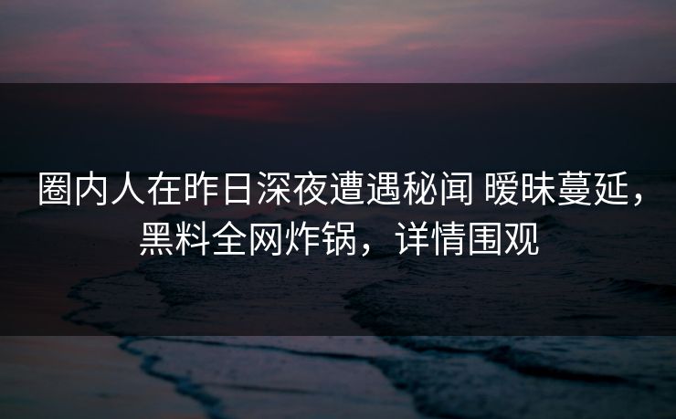 圈内人在昨日深夜遭遇秘闻 暧昧蔓延,黑料全网炸锅,详情围观 圈内人在昨日深夜遭遇秘闻 暧昧蔓延,黑料全网炸锅,详情围观