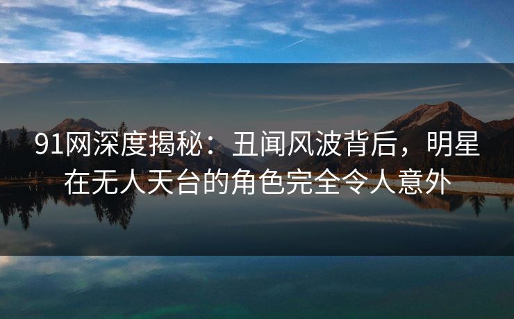 91网深度揭秘:丑闻风波背后,明星在无人天台的角色完全令人意外 91网深度揭秘:丑闻风波背后,明星在无人天台的角色完全令人意外