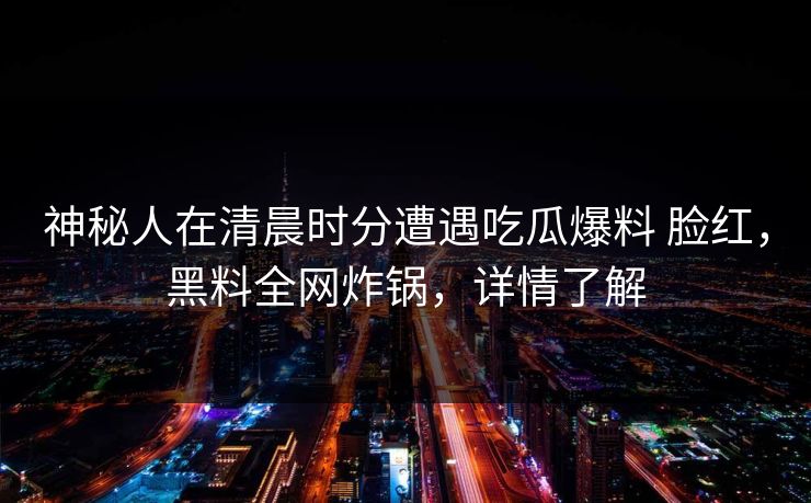 神秘人在清晨时分遭遇吃瓜爆料 脸红，黑料全网炸锅，详情了解