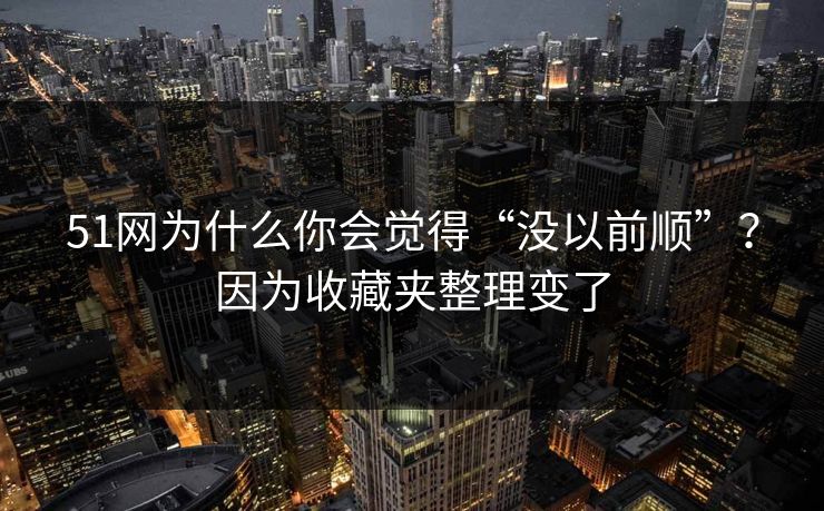 51网为什么你会觉得“没以前顺”？因为收藏夹整理变了