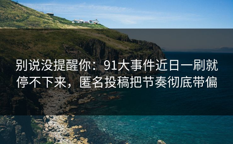 别说没提醒你:91大事件近日一刷就停不下来,匿名投稿把节奏彻底带偏 别说没提醒你:91大事件近日一刷就停不下来,匿名投稿把节奏彻底带偏