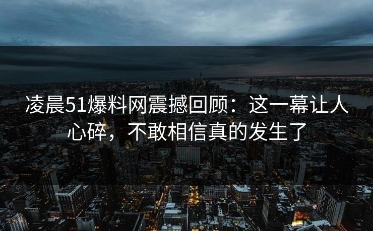 凌晨51爆料网震撼回顾：这一幕让人心碎，不敢相信真的发生了